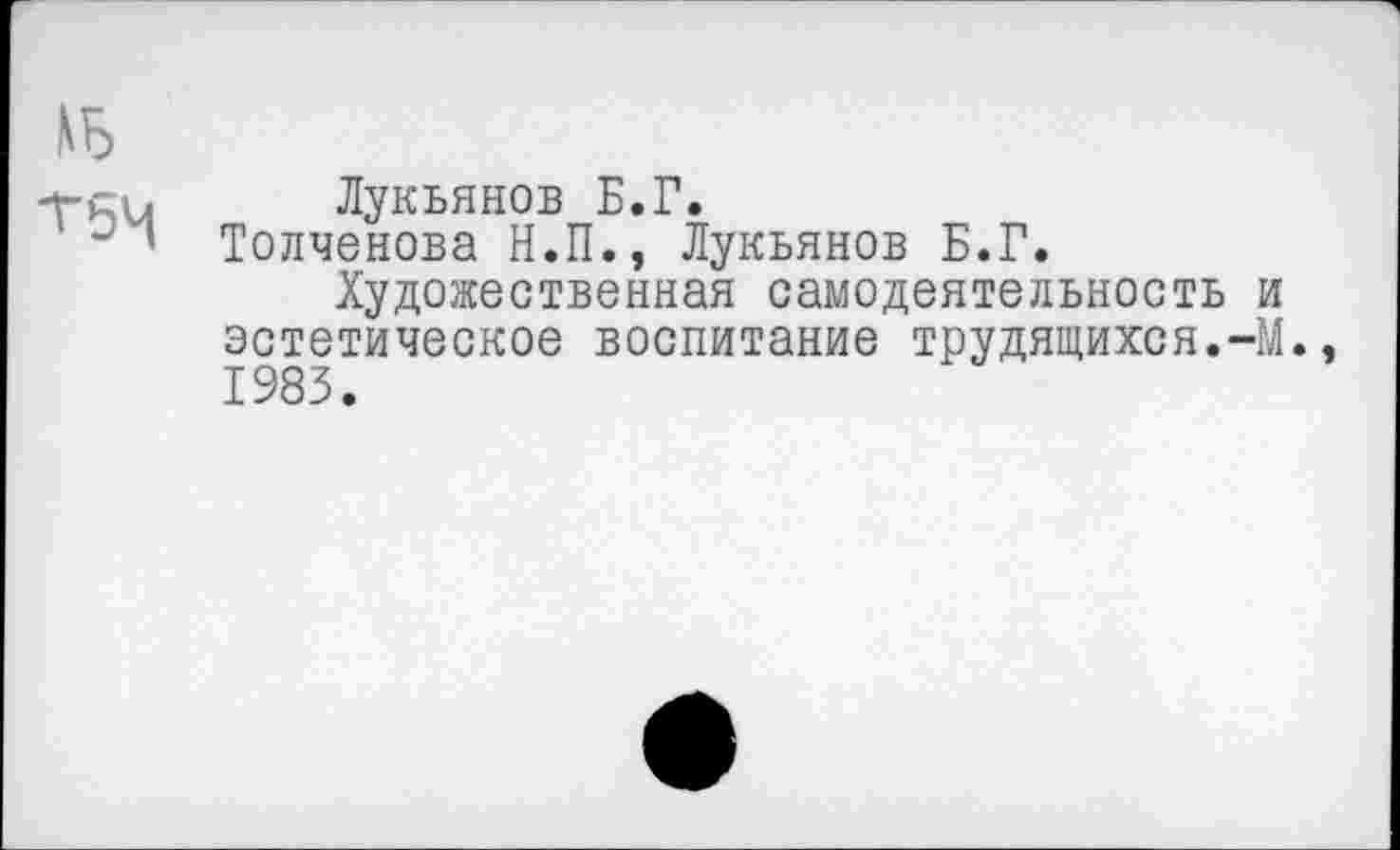 ﻿, Лукьянов Б.Г.
' 1 Толченова Н.П., Лукьянов Б.Г.
Художественная самодеятельность и эстетическое воспитание трудящихся.-М., 1983.